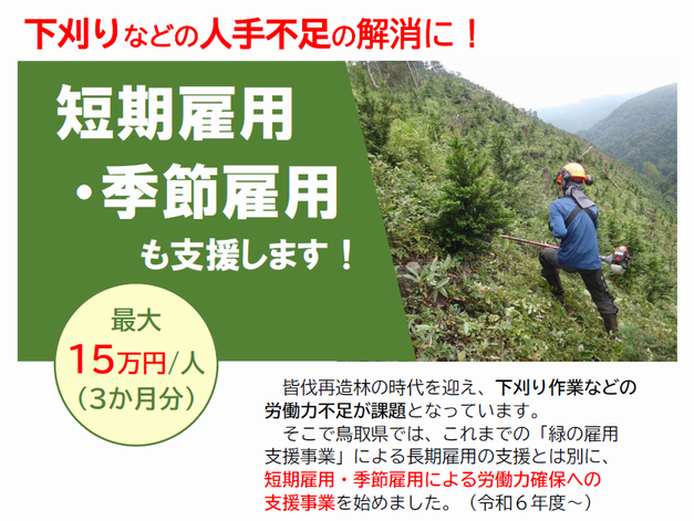 　皆伐再造林の時代を迎え、下刈り作業などの労働力不足が課題となっています。 　そこで鳥取県では、これまでの「緑の雇用支援事業」による長期雇用の支援とは別に、短期雇用・季節雇用による労働力確保への支援事業を始めました。（令和６年度～）